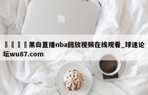 🍢黑白直播nba回放视频在线观看_球迷论坛wu87.com