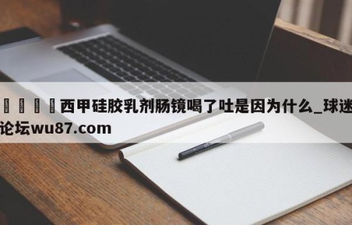 🍢西甲硅胶乳剂肠镜喝了吐是因为什么_球迷论坛wu87.com