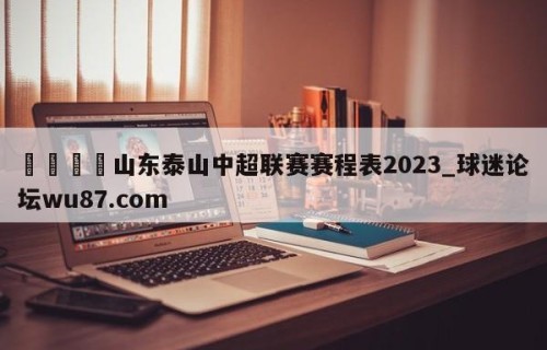🍢山东泰山中超联赛赛程表2023_球迷论坛wu87.com