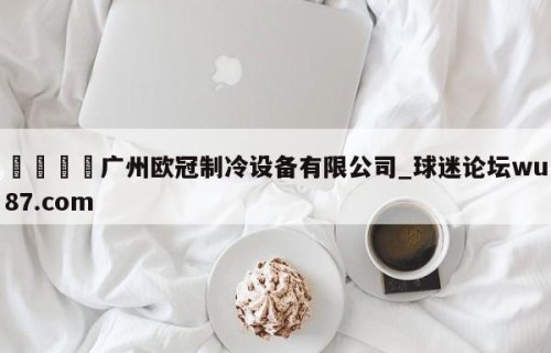 🍢广州欧冠制冷设备有限公司_球迷论坛wu87.com