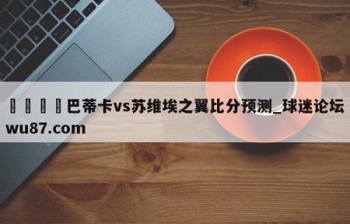 🍢巴蒂卡vs苏维埃之翼比分预测_球迷论坛wu87.com