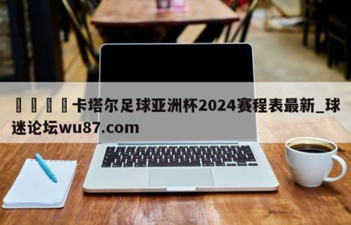 🍢卡塔尔足球亚洲杯2024赛程表最新_球迷论坛wu87.com