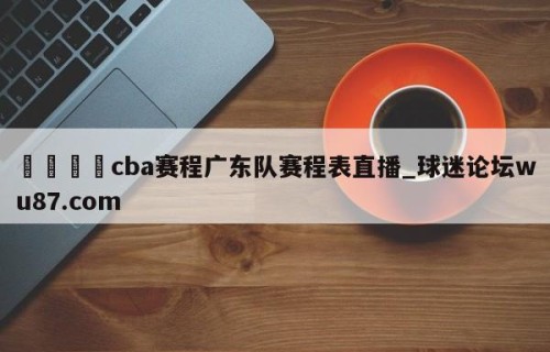 🍢cba赛程广东队赛程表直播_球迷论坛wu87.com