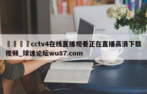 🍢cctv4在线直播观看正在直播高清下载视频_球迷论坛wu87.com