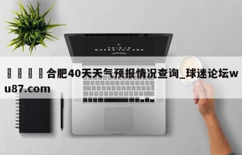 🍢合肥40天天气预报情况查询_球迷论坛wu87.com