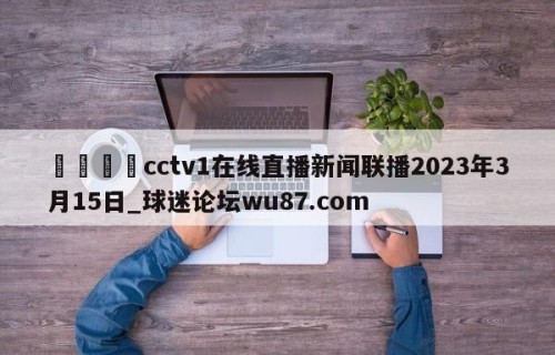 🍢cctv1在线直播新闻联播2023年3月15日_球迷论坛wu87.com