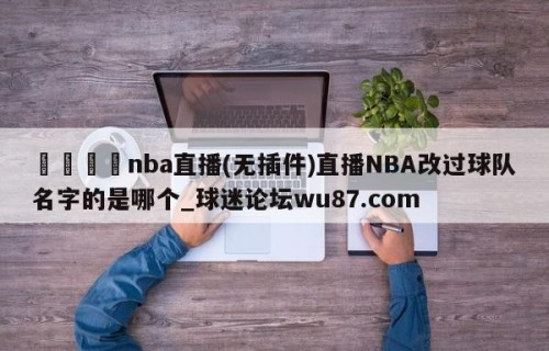 🍢nba直播(无插件)直播NBA改过球队名字的是哪个_球迷论坛wu87.com