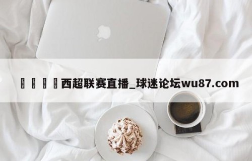 🍢西超联赛直播_球迷论坛wu87.com