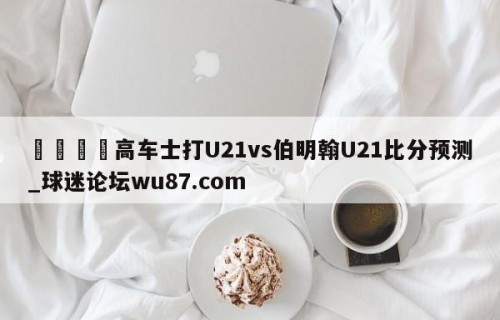 🍢高车士打U21vs伯明翰U21比分预测_球迷论坛wu87.com