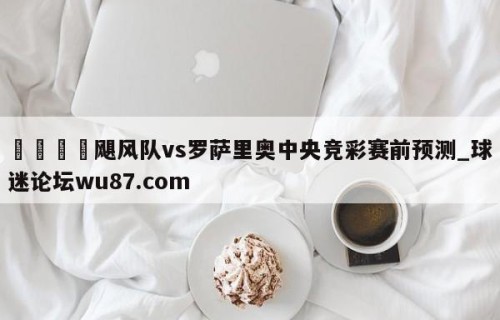 🍢飓风队vs罗萨里奥中央竞彩赛前预测_球迷论坛wu87.com
