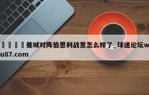 🍢曼城对阵伯恩利战意怎么样了_球迷论坛wu87.com
