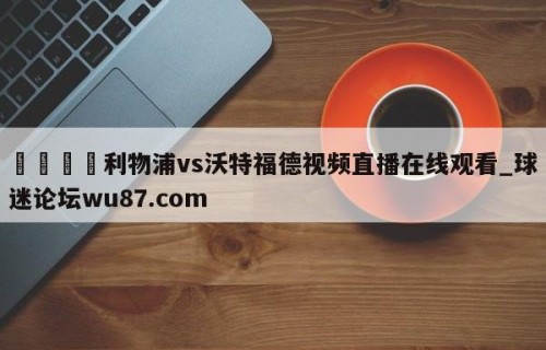 🍢利物浦vs沃特福德视频直播在线观看_球迷论坛wu87.com