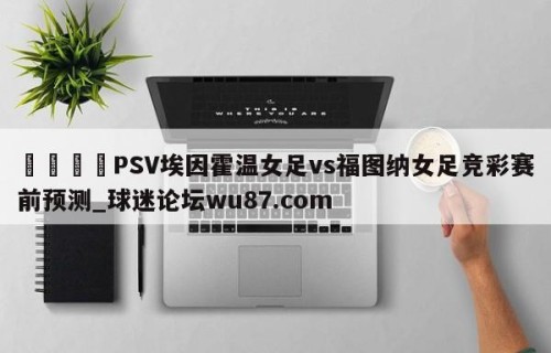 🍢PSV埃因霍温女足vs福图纳女足竞彩赛前预测_球迷论坛wu87.com
