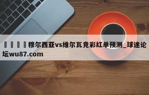 🍢穆尔西亚vs维尔瓦竞彩红单预测_球迷论坛wu87.com