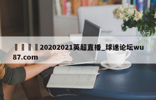 🍢20202021英超直播_球迷论坛wu87.com