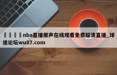 🍢nba直播原声在线观看免费超清直播_球迷论坛wu87.com