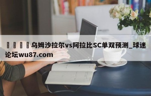 🍢乌姆沙拉尔vs阿拉比SC单双预测_球迷论坛wu87.com