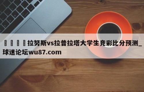 🍢拉努斯vs拉普拉塔大学生竞彩比分预测_球迷论坛wu87.com