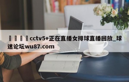 🍢cctv5+正在直播女排球直播回放_球迷论坛wu87.com
