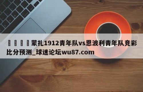 🍢蒙扎1912青年队vs恩波利青年队竞彩比分预测_球迷论坛wu87.com