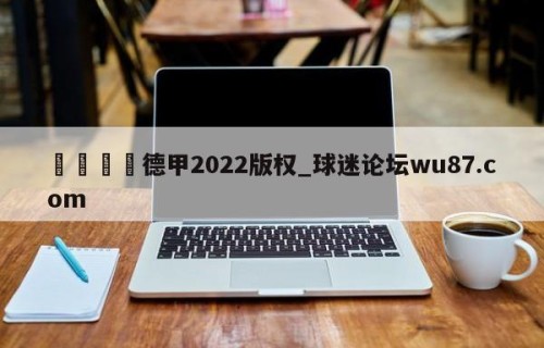 🍢德甲2022版权_球迷论坛wu87.com