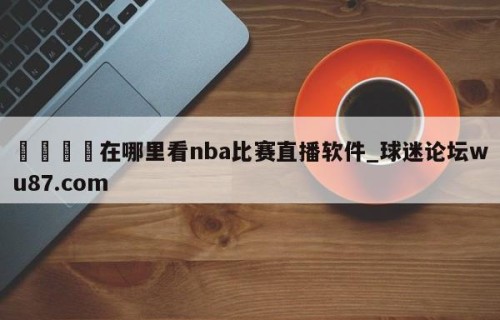 🍢在哪里看nba比赛直播软件_球迷论坛wu87.com