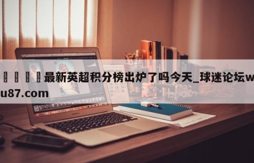 🍢最新英超积分榜出炉了吗今天_球迷论坛wu87.com