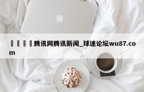 🍢腾讯网腾讯新闻_球迷论坛wu87.com