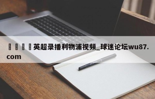 🍢英超录播利物浦视频_球迷论坛wu87.com