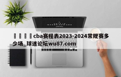 🍢cba赛程表2023-2024常规赛多少场_球迷论坛wu87.com