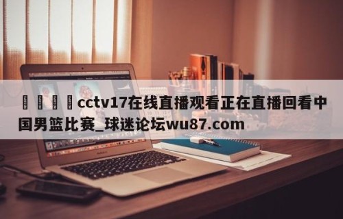 🍢cctv17在线直播观看正在直播回看中国男篮比赛_球迷论坛wu87.com