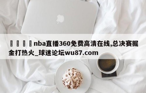 🍢nba直播360免费高清在线,总决赛掘金打热火_球迷论坛wu87.com