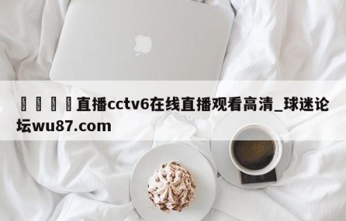 🍢直播cctv6在线直播观看高清_球迷论坛wu87.com