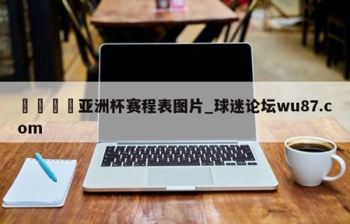 🍢亚洲杯赛程表图片_球迷论坛wu87.com