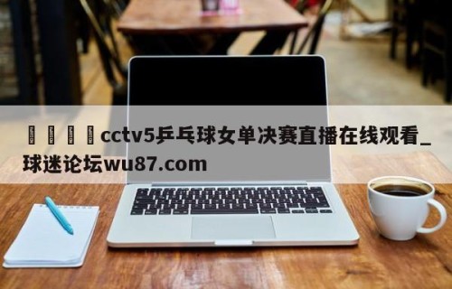 🍢cctv5乒乓球女单决赛直播在线观看_球迷论坛wu87.com