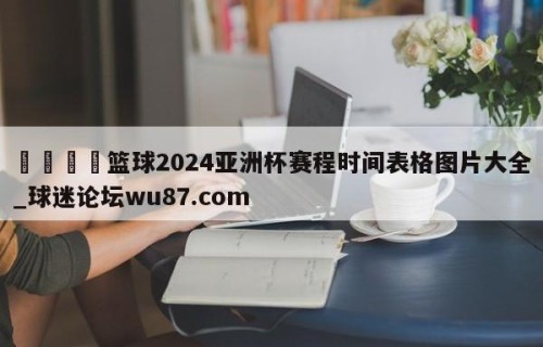 🍢篮球2024亚洲杯赛程时间表格图片大全_球迷论坛wu87.com