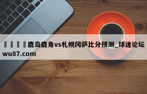🍢鹿岛鹿角vs札幌冈萨比分预测_球迷论坛wu87.com