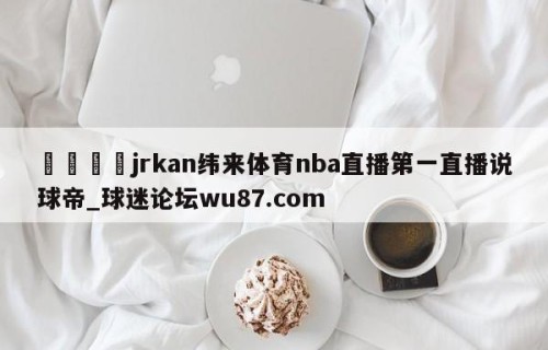 🍢jrkan纬来体育nba直播第一直播说球帝_球迷论坛wu87.com