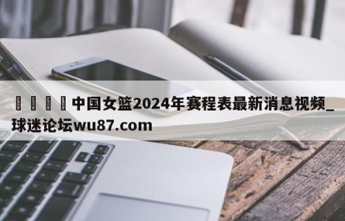 🍢中国女篮2024年赛程表最新消息视频_球迷论坛wu87.com