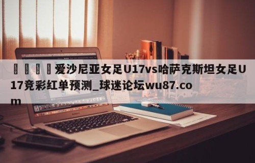 🍢爱沙尼亚女足U17vs哈萨克斯坦女足U17竞彩红单预测_球迷论坛wu87.com