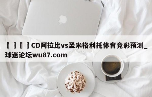 🍢CD阿拉比vs圣米格利托体育竞彩预测_球迷论坛wu87.com