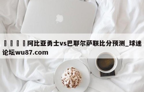 🍢阿比亚勇士vs巴耶尔萨联比分预测_球迷论坛wu87.com