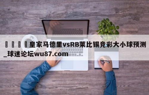 🍢皇家马德里vsRB莱比锡竞彩大小球预测_球迷论坛wu87.com