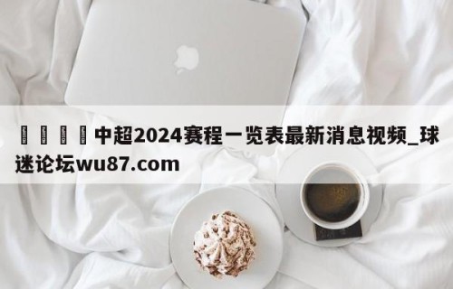 🍢中超2024赛程一览表最新消息视频_球迷论坛wu87.com