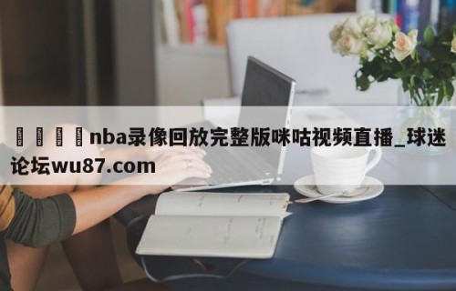 🍢nba录像回放完整版咪咕视频直播_球迷论坛wu87.com