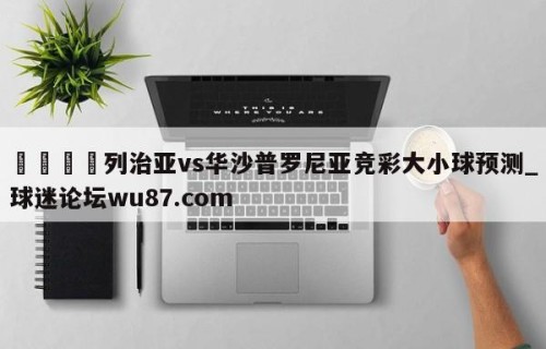 🍢列治亚vs华沙普罗尼亚竞彩大小球预测_球迷论坛wu87.com
