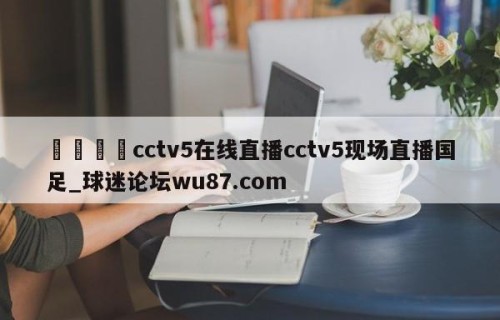 🍢cctv5在线直播cctv5现场直播国足_球迷论坛wu87.com