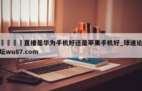 🍢直播是华为手机好还是苹果手机好_球迷论坛wu87.com