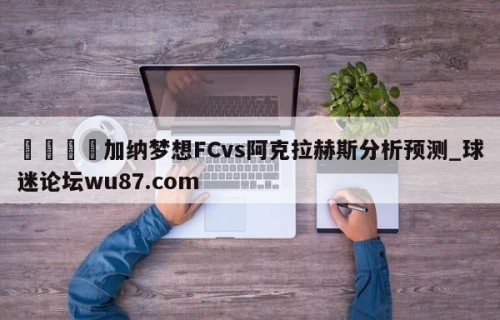 🍢加纳梦想FCvs阿克拉赫斯分析预测_球迷论坛wu87.com