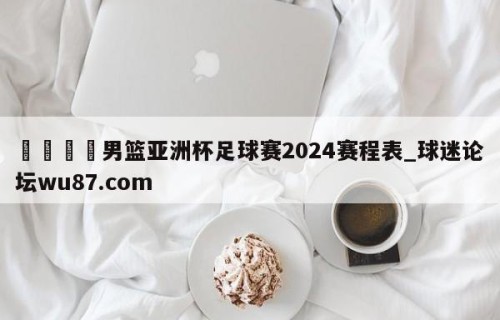 🍢男篮亚洲杯足球赛2024赛程表_球迷论坛wu87.com